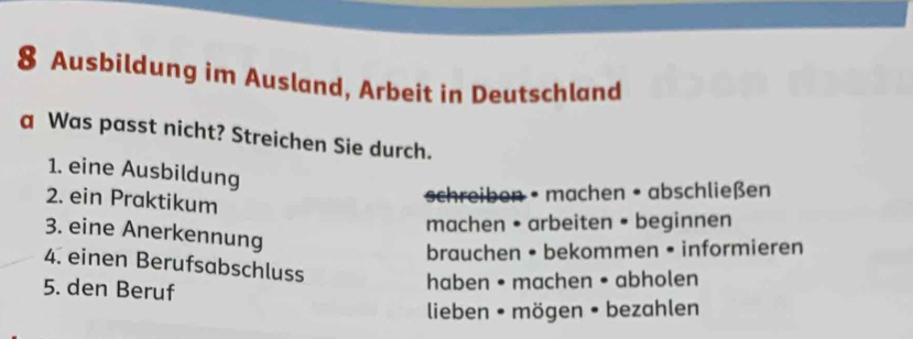 Ausbildung im Ausland, Arbeit in Deutschland 
a Was passt nicht? Streichen Sie durch. 
1. eine Ausbildung 
2. ein Praktikum 
schreiben • machen • abschließen 
machen • arbeiten • beginnen 
3. eine Anerkennung 
brauchen • bekommen • informieren 
4. einen Berufsabschluss 
5. den Beruf 
haben • machen • abholen 
lieben • mögen • bezahlen