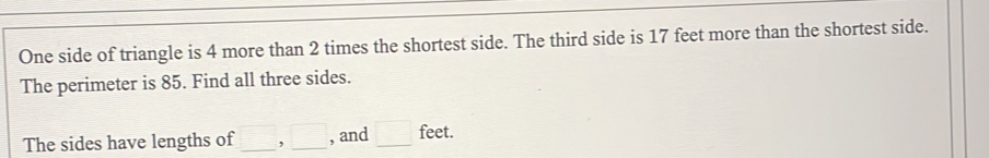 One side of triangle is 4 more than 2 times the shortest side. The third side is 17 feet more than the shortest side. 
The perimeter is 85. Find all three sides. 
The sides have lengths of □ , □ _ , and □ feet.