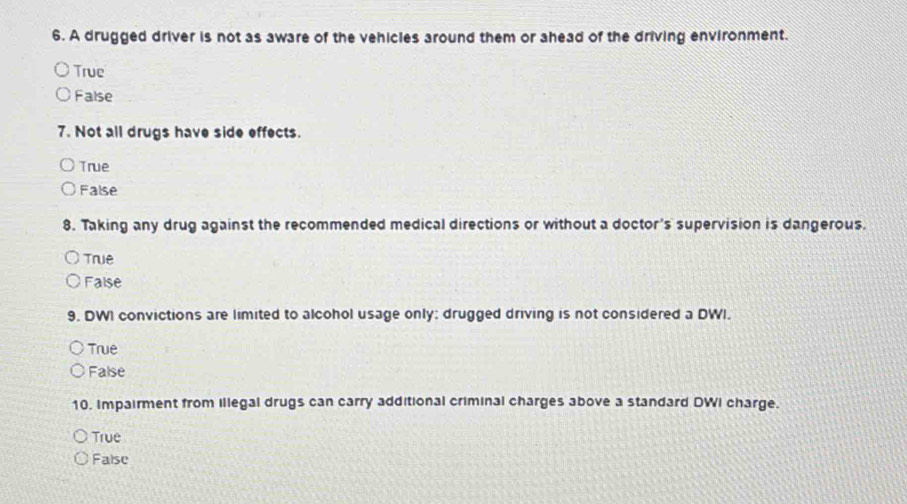 A drugged driver is not as aware of the vehicles around them or ahead of the driving environment.
True
False
7. Not all drugs have side effects.
True
False
8. Taking any drug against the recommended medical directions or without a doctor's supervision is dangerous.
Truê
False
9. DWI convictions are limited to alcohol usage only: drugged driving is not considered a DWI.
True
False
10. Impairment from illegal drugs can carry additional criminal charges above a standard DWI charge.
True
False