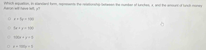 Which equation, in standard form, represents the relationship between the number of lunches, x, and the amount of lunch money
Aaron will have left, y?
x+5y=100
5x+y=100
100x+y=5
x+100y=5