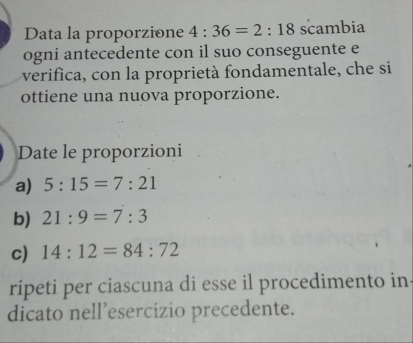 Data la proporzione 4:36=2:18 scambia 
ogni antecedente con il suo conseguente e 
verifica, con la proprietà fondamentale, che si 
ottiene una nuova proporzione. 
Date le proporzioni 
a) 5:15=7:21
b) 21:9=7:3
c) 14:12=84:72
ripeti per ciascuna di esse il procedimento in 
dicato nell’esercizio precedente.