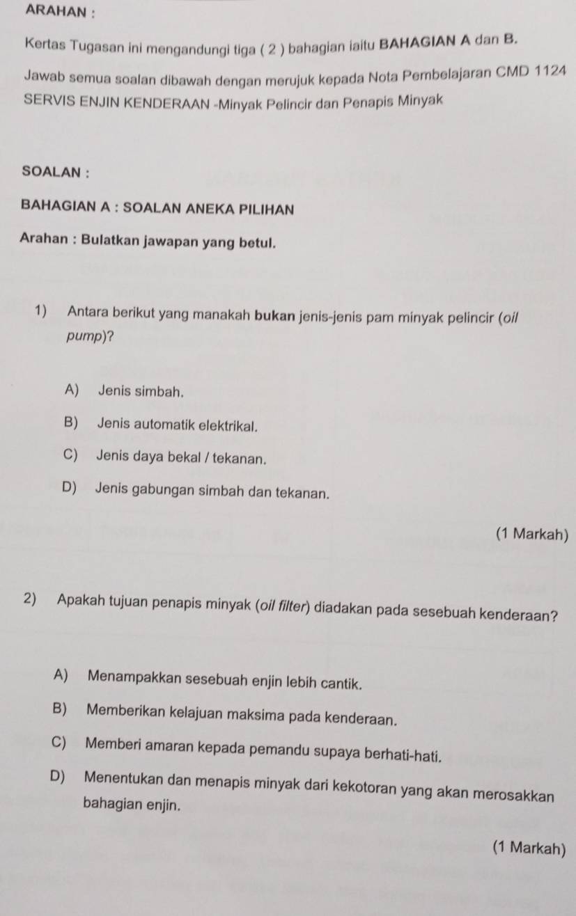 ARAHAN :
Kertas Tugasan ini mengandungi tiga ( 2 ) bahagian iaitu BAHAGIAN A dan B.
Jawab semua soalan dibawah dengan merujuk kepada Nota Pembelajaran CMD 1124
SERVIS ENJIN KENDERAAN -Minyak Pelincir dan Penapis Minyak
SOALAN :
BAHAGIAN A : SOALAN ANEKA PILIHAN
Arahan : Bulatkan jawapan yang betul.
1) Antara berikut yang manakah bukan jenis-jenis pam minyak pelincir (oil
pump)?
A) Jenis simbah.
B) Jenis automatik elektrikal.
C) Jenis daya bekal / tekanan.
D) Jenis gabungan simbah dan tekanan.
(1 Markah)
2) Apakah tujuan penapis minyak (oil filter) diadakan pada sesebuah kenderaan?
A) Menampakkan sesebuah enjin lebih cantik.
B) Memberikan kelajuan maksima pada kenderaan.
C) Memberi amaran kepada pemandu supaya berhati-hati.
D) Menentukan dan menapis minyak dari kekotoran yang akan merosakkan
bahagian enjin.
(1 Markah)