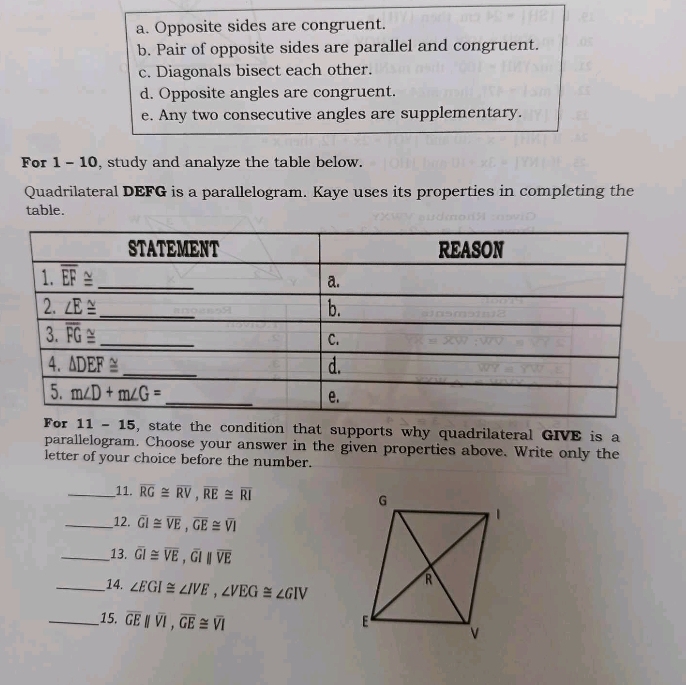 a. Opposite sides are congruent.
b. Pair of opposite sides are parallel and congruent.
c. Diagonals bisect each other.
d. Opposite angles are congruent.
e. Any two consecutive angles are supplementary.
For 1 - 10, study and analyze the table below.
Quadrilateral DEFG is a parallelogram. Kaye uses its properties in completing the
table.
11-15 5, state the condition that supports why quadrilateral GIVE is a
parallelogram. Choose your answer in the given properties above. Write only the
letter of your choice before the number.
_11. overline RG≌ overline RV,overline RE≌ overline RI
_12. overline GI≌ overline VE,overline GE≌ overline VI
_13. overline GI≌ overline VE,overline GIparallel overline VE
_14. ∠ EGI≌ ∠ IVE,∠ VEG≌ ∠ GIV
__15. overline GEparallel overline VI,overline GE≌ overline VI