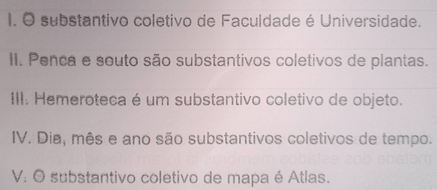 substantivo coletivo de Faculdade é Universidade. 
II. Penca e souto são substantivos coletivos de plantas. 
III. Hemeroteca é um substantivo coletivo de objeto. 
IV. Dia, mês e ano são substantivos coletivos de tempo. 
V. O substantivo coletivo de mapa é Atlas.