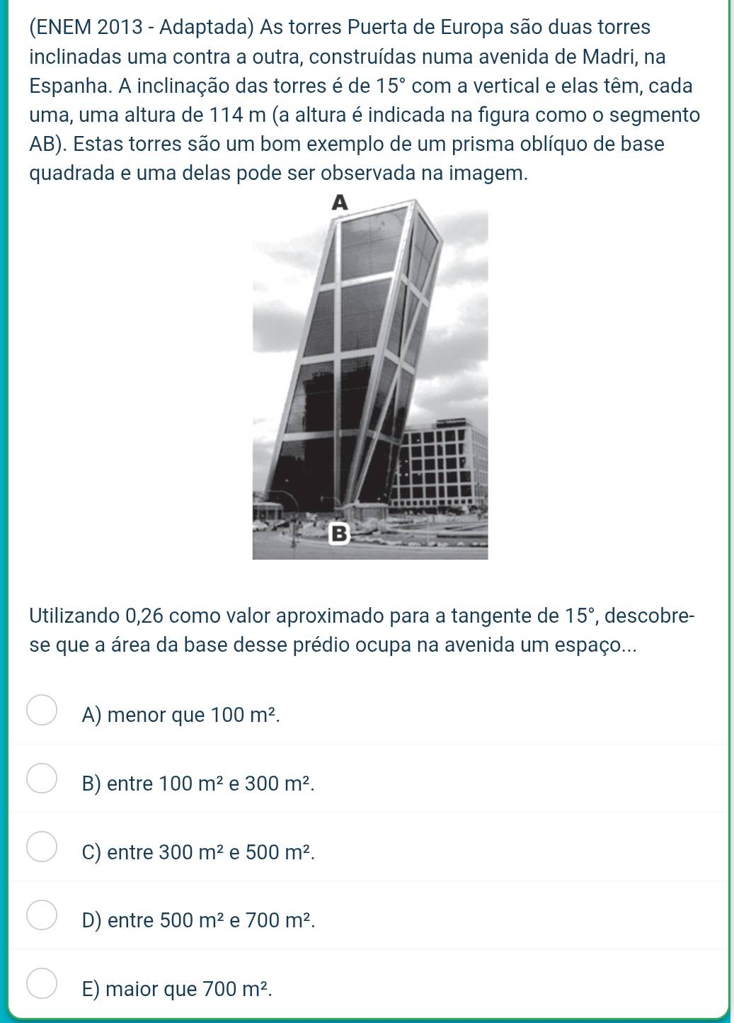 (ENEM 2013 - Adaptada) As torres Puerta de Europa são duas torres
inclinadas uma contra a outra, construídas numa avenida de Madri, na
Espanha. A inclinação das torres é de 15° com a vertical e elas têm, cada
uma, uma altura de 114 m (a altura é indicada na figura como o segmento
AB). Estas torres são um bom exemplo de um prisma oblíquo de base
quadrada e uma delas pode ser observada na imagem.
Utilizando 0,26 como valor aproximado para a tangente de 15° , descobre-
se que a área da base desse prédio ocupa na avenida um espaço...
A) menor que 100m^2.
B) entre 100m^2 e 300m^2.
C) entre 300m^2 e 500m^2.
D) entre 500m^2 e 700m^2.
E) maior que 700m^2.