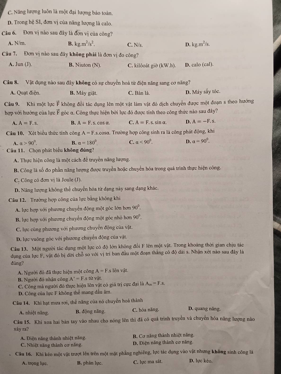 C. Năng lượng luôn là một đại lượng bảo toàn.
D. Trong hệ SI, đơn vị của năng lượng là calo.
Câu 6. Đơn vị nào sau đây là đơn vị của công?
A. N/m. B. kg.m^2/s^2. C. N/s. D. kg.m^2/s.
Câu 7. Đơn vị nào sau đây không phải là đơn vị đo công?
A. Jun (J). B. Niuton (N). C. kilôoát giờ (kW.h). D. calo(cal)
Câu 8. Vật dụng nào sau đây không có sự chuyển hoá từ điện năng sang cơ năng?
A. Quạt điện. B. Máy giặt. C. Bàn là. D. Máy sấy tóc.
Câu 9. Khi một lực vector F không đồi tác dụng lên một vật làm vật đó dịch chuyển được một đoạn s theo hướng
hợp với hướng của lực vector F góc α. Công thực hiện bởi lực đó được tính theo công thức nào sau đây?
A. A=F.s. B. A=F.s.cos alpha . C. A=F.s.sin alpha . D. A=-F.s
Câu 10. Xét biểu thức tính công A=F.s.cos alpha 1. Trường hợp công sinh ra là công phát động, khi
A. alpha >90^0. B. alpha =180°. C. alpha <90^0. D. alpha =90^0.
Câu 11. Chọn phát biểu không đúng?
A. Thực hiện công là một cách để truyền năng lượng.
B. Công là số đo phần năng lượng được truyền hoặc chuyền hóa trong quá trình thực hiện công.
C. Công có đơn vị là Joule (J).
D. Năng lượng không thể chuyển hóa từ dạng này sang dạng khác.
Câu 12. Trường hợp công của lực bằng không khi
A. lực hợp với phương chuyển động một góc lớn hơn 90^0.
B. lực hợp với phương chuyển động một góc nhỏ hơn 90^0.
C. lực cùng phương với phương chuyển động của vật.
D. lực vuông góc với phương chuyển động của vật.
Câu 13. Một người tác dụng một lực có độ lớn không đổi F lên một vật. Trong khoảng thời gian chịu tác
dụng của lực F, vật đó bị dời chỗ so với vị trí ban đầu một đoạn thẳng có độ dài s. Nhận xét nào sau đây là
đúng?
A. Người đó đã thực hiện một công A=F s lên vật.
B. Người đó nhận công A^,=F.s từ vật.
C. Công mà người đó thực hiện lên vật có giá trị cực đại là A_m=F.s
D. Công của lực F không thể mang dấu âm.
Câu 14. Khi hạt mưa rơi, thế năng của nó chuyển hoá thành
A. nhiệt năng. B. động năng. C. hóa năng.
D. quang năng.
Câu 15. Khi xoa hai bàn tay vào nhau cho nóng lên thì đã có quá trình truyền và chuyền hóa năng lượng nào
xảy ra?
A. Điện năng thành nhiệt năng.  B. Cơ năng thành nhiệt năng.
C. Nhiệt năng thành cơ năng. D. Điện năng thành cơ năng.
Câu 16. Khi kéo một vật trượt lên trên một mặt phẳng nghiêng, lực tác dụng vào vật nhưng không sinh công là
A. trọng lực. B. phản lực. C. lực ma sát.
D. lực kéo.