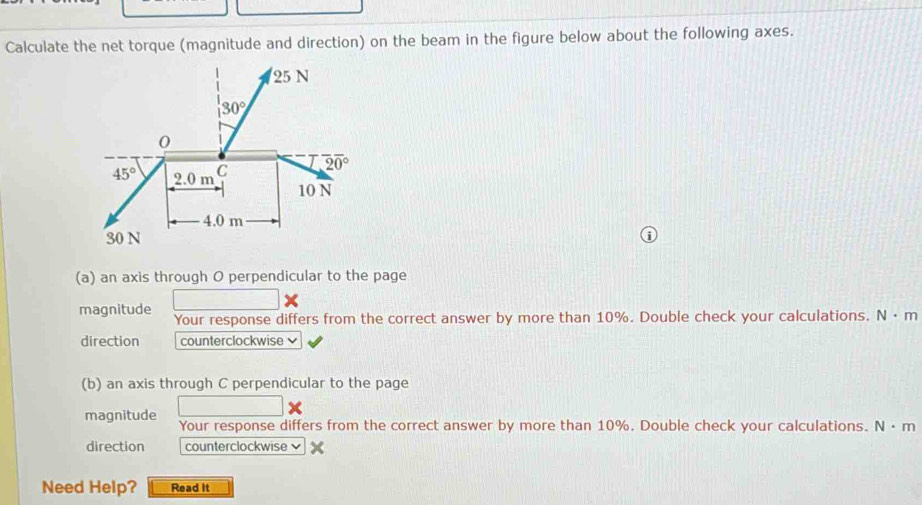 Calculate the net torque (magnitude and direction) on the beam in the figure below about the following axes.
(a) an axis through O perpendicular to the page
magnitude Your response differs from the correct answer by more than 10%. Double check your calculations. N· m
direction counterclockwise 
(b) an axis through C perpendicular to the page
magnitude Your response differs from the correct answer by more than 10%. Double check your calculations. N· n.
direction counterclockwise
Need Help? Read it