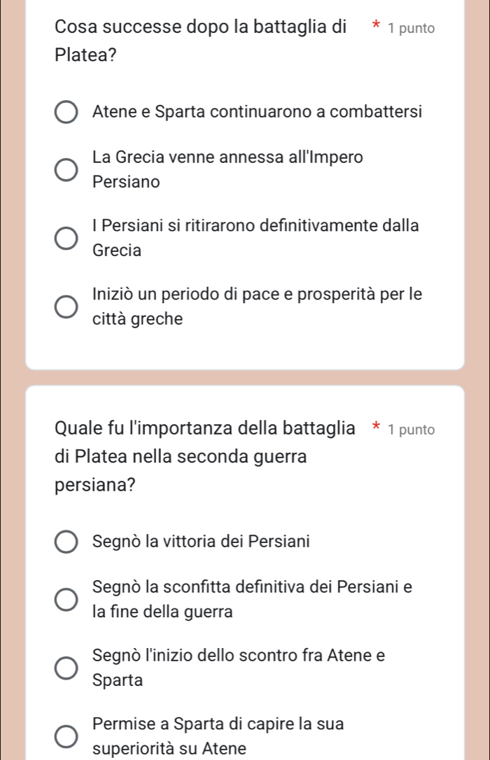 Cosa successe dopo la battaglia di * 1 punto
Platea?
Atene e Sparta continuarono a combattersi
La Grecia venne annessa all'Impero
Persiano
I Persiani si ritirarono definitivamente dalla
Grecia
Iniziò un periodo di pace e prosperità per le
città greche
Quale fu l'importanza della battaglia * 1 punto
di Platea nella seconda guerra
persiana?
Segnò la vittoria dei Persiani
Segnò la sconfitta definitiva dei Persiani e
la fine della guerra
Segnò l'inizio dello scontro fra Atene e
Sparta
Permise a Sparta di capire la sua
superiorità su Atene