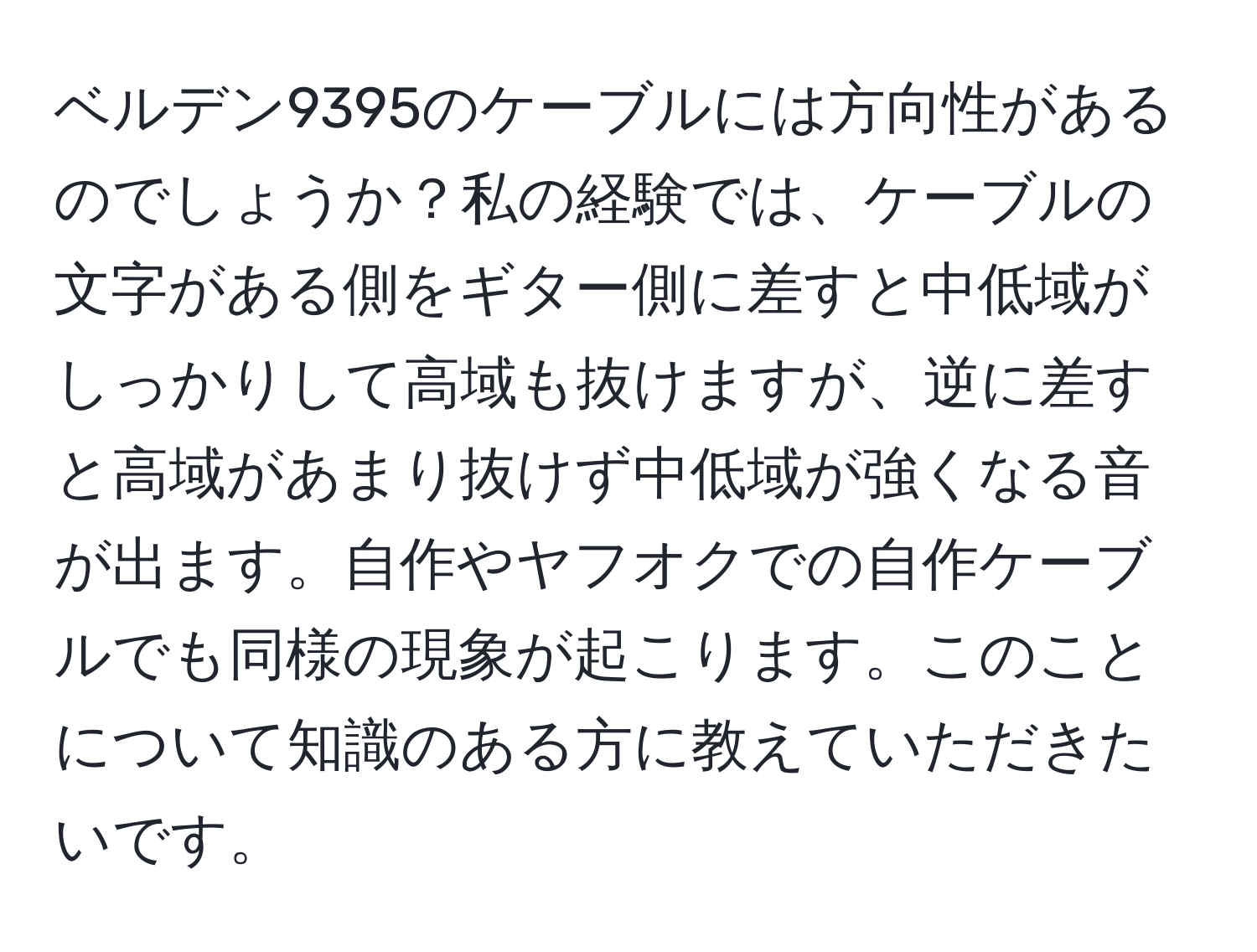 ベルデン9395のケーブルには方向性があるのでしょうか？私の経験では、ケーブルの文字がある側をギター側に差すと中低域がしっかりして高域も抜けますが、逆に差すと高域があまり抜けず中低域が強くなる音が出ます。自作やヤフオクでの自作ケーブルでも同様の現象が起こります。このことについて知識のある方に教えていただきたいです。