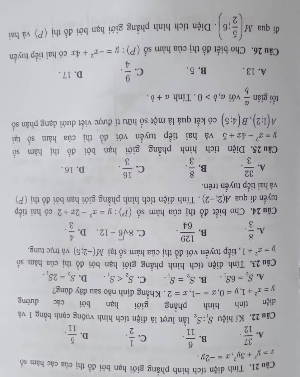 Tính diện tích hình phẳng giới hạn bởi đồ thị của các hàm số
x=y^3+3y^2,x=-2y.
C.
A.  37/12 . B.  6/11 .  1/2 .  5/11 .
D.
Câu 22. Kí hiệu S_1;S_2 lần lượt là diện tích hình vuông cạnh bằng 1 và
diện tính hình phǎng giới hạn bởi các đường
y=x^2+1,y=0,x=-1,x=2. Khẳng định nào sau đây đúng?
A. S_2=6S_1. B. S_2=S_1. C. S_2 D. S_2=2S_1.
Câu 23. Tính diện tích hình phẳng giới hạn bởi đồ thị của hàm số
y=x^2+1 , tiếp tuyến với đồ thị của hàm số tại M(-2;5) và trục tung.
A.  8/3 .  129/64 . C. 8sqrt(6)-12. D.  4/3 .
B.
Câu 24. Cho biết đồ thị của hàm số (P):y=x^2-2x+2 có hai tiếp
tuyến đi qua A(2;-2). Tính diện tích hình phẳng giới hạn bởi đồ thị (P)
và hai tiếp tuyến trên.
B.
C.
A.  32/3 .  8/3 .  16/3 . D. 16 .
Câu 25. Diện tích hình phẳng giới hạn bởi đồ thị hàm số
y=x^2-4x+5 và hai tiếp tuyến với đồ thị của hàm số tại
A(1;2),B(4;5) có kết quả là một số hữu tỉ được viết dưới dạng phân số
tối giản  a/b  với a,b>0. Tính a+b.
A. 13 . B. 5. C.  9/4 . D. 17 .
Câu 26. Cho biết đồ thị của hàm số (P): y=-x^2+4x có hai tiếp tuyến
đi qua M( 5/2 ;6). Diện tích hình phẳng giới hạn bởi đồ thị (P) và hai