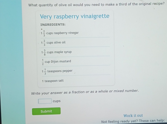 What quantity of olive oil would you need to make a third of the original recipe? 
Very raspberry vinaigrette 
INGREDIENTS:
1 2/3  cups raspberry vinegar
1 2/3  cups olive oil
1 3/8  cups maple syrup
 1/2  cup Dijon mustard
1 1/3  teaspoons pepper 
1 teaspoon salt 
Write your answer as a fraction or as a whole or mixed number. 
□ cups 
Submit 
Work it out 
Not feeling ready yet? These can help: