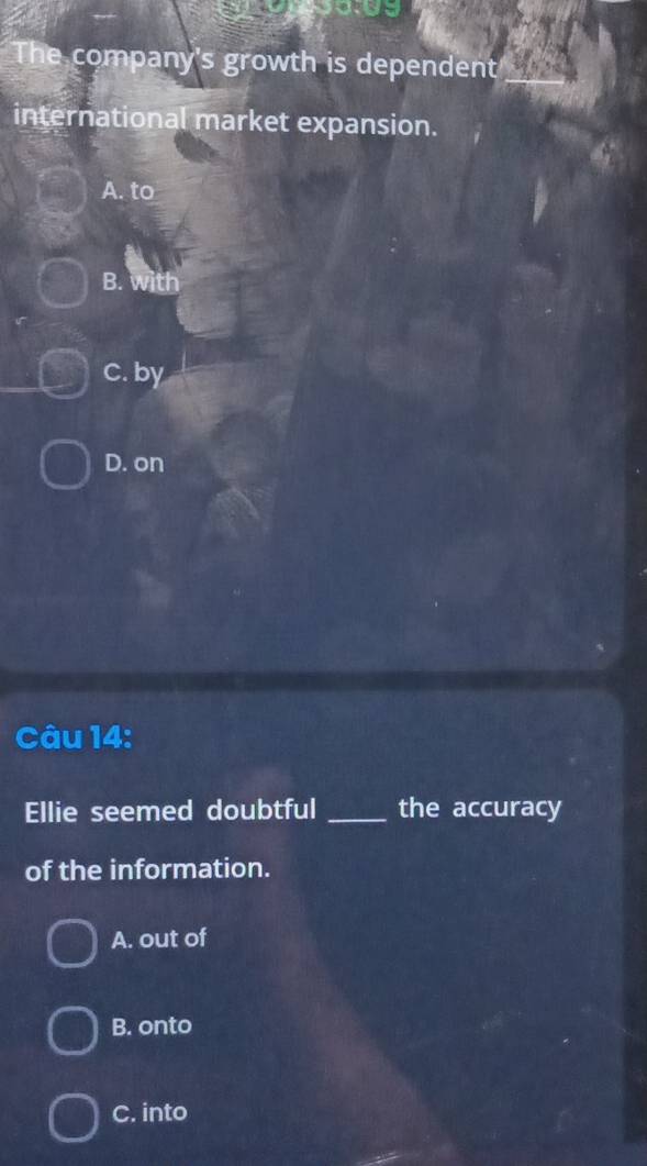 The company's growth is dependent
international market expansion.
A. to
B. with
C. by
D. on
Câu 14:
Ellie seemed doubtful _the accuracy
of the information.
A. out of
B. onto
C. into