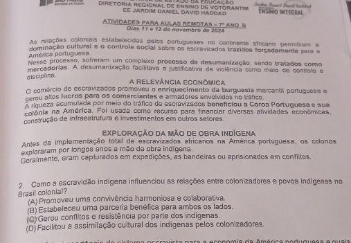 Diretóría regional de ensino de Votorantim ENSINO INTEGRAL
Ee jardim daniel david haddad
Atividades para Aulas remotas =7° ANO B
Días 11 e 12 de novembro de 2024
As relações coloniais estabelecidas pelos portugueses no continente africano permitiram a
dominação cultural e o controle social sobre os escravizados trazidos forçadamente para a
América portuguesa
Nesse processo, sofreram um complexo processo de desumanização, sendo tratados como
mercadorias. A desumanização facilitava a justificativa da violência como meio de controle e
disciplina.
A relevância econômica
O comércio de escravizados promoveu o enriquecimento da burguesia mercantil portuguesa e
gerou altos fucãos para os comerciantes e armadores envolvidos no tráfico
A riqueza acumulada por meio do tráfico de escravizados beneficiou a Coroa Portuguesa e sua
colônia na América. Foi usada como recurso para financiar diversas atividades econômicas.
construção de infraestrutura e investimentos em outros setores.
EXPLORAÇÃO DA MãO DE OBRA INDÍgena
Antes da implementação total de escravizados africanos na América portuguesa, os colonos
exploraram por longos anos a mão de obra indígena.
Geralmente, eram capturados em expedições, as bandeiras ou aprisionados em conflitos.
2. Como a escravidão indígena influenciou as relações entre colonizadores e povos indígenas no
Brasil colonial?
(A) Promoveu uma convivência harmoniosa e colaborativa.
(B) Estabeleceu uma parceria benéfica para ambos os lados.
(C)Gerou conflitos e resistência por parte dos indígenas.
(D)Facilitou a assimilação cultural dos indígenas pelos colonizadores.
ea  n a ra  a economia da América noduquesa e quaie