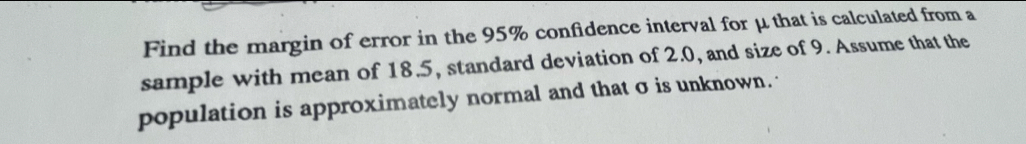 Find the margin of error in the 95% confidence interval for μ that is calculated from a 
sample with mean of 18.5, standard deviation of 2.0, and size of 9. Assume that the 
population is approximately normal and that σ is unknown.