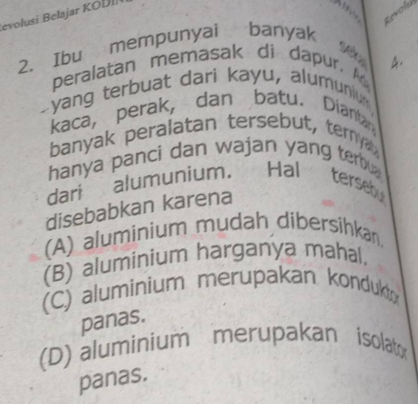 Revold
evolusi Belajar KOD
2. Ibu mempunyai banyak
V 
peralatan memasak di dapur. 4.
Dyang terbuat dari kayu, alumunium
kaca, perak, dan batu. Diantan
banyak peralatan tersebut, tern
hanya panci dan wajan yang terbu 
dari alumunium. Hal tersebu
disebabkan karena
(A) aluminium mudah dibersihkan,
(B) aluminium harganya mahal.
(C) aluminium merupakan kondukt
panas.
(D) aluminium merupakan isolator
panas.