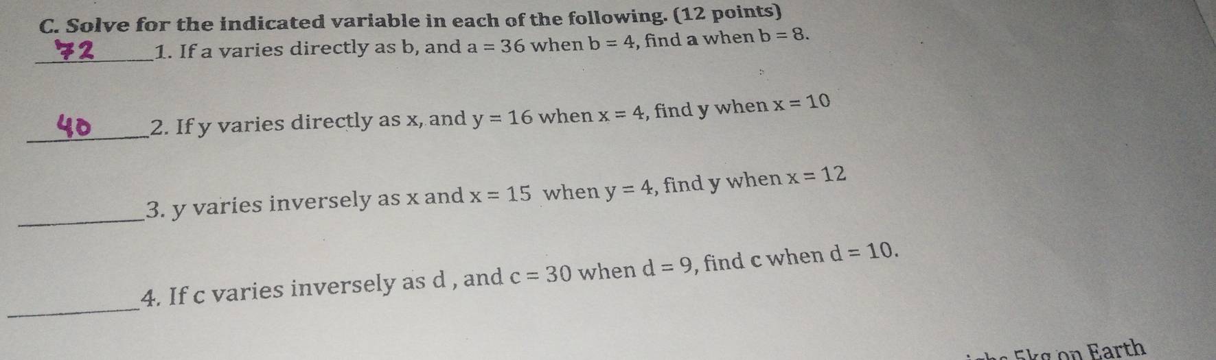 Solve for the indicated variable in each of the following. (12 points) 
_ 
1. If a varies directly as b, and a=36 when b=4 , find a when b=8. 
_ 
2. If y varies directly as x, and y=16 when x=4 , find y when x=10
_ 
3. y varies inversely as x and x=15 when y=4 , find y when x=12
_ 
4. If c varies inversely as d , and c=30 when d=9 , find c when d=10. 
Ekg on Earth