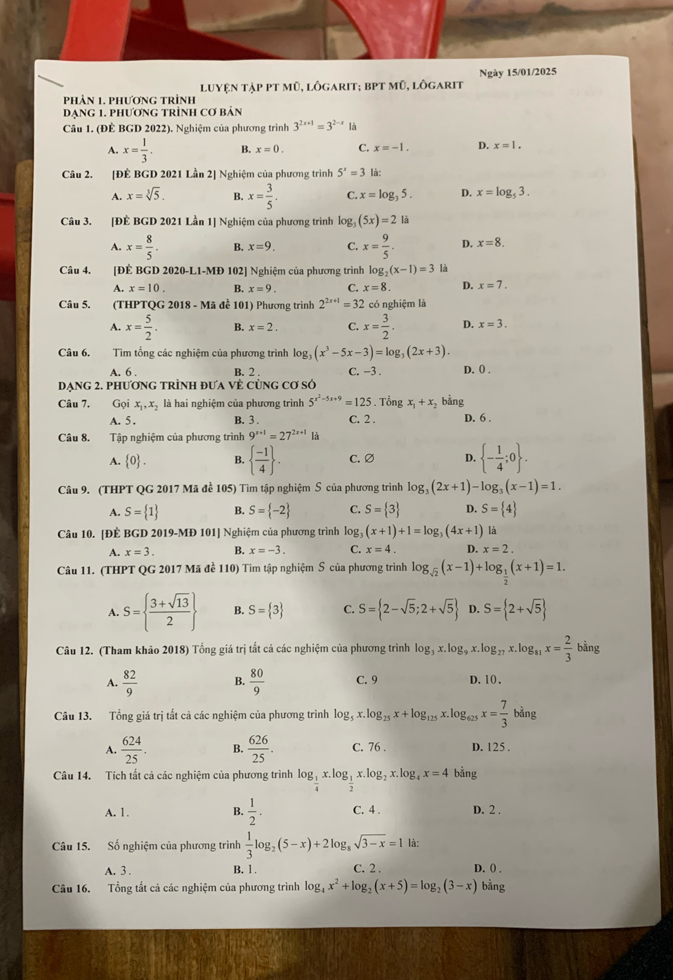 Ngày 15/01/2025
luyện tập pt mũ, lôgarit; bPt mũ, lôgarit
phảN 1. phươnG trÌnh
DẠNG 1. PHươNG TRÌNH Cơ bản
Câu 1. (ĐÊ BGD 2022). Nghiệm của phương trình 3^(2x+1)=3^(2-x) là
A. x= 1/3 .
B. x=0. C. x=-1. D. x=1.
Câu 2. [ĐÊ BGD 2021 Lần 2] Nghiệm của phương trình 5^x=3 là:
A. x=sqrt[3](5). B. x= 3/5 . C. x=log _35. D. x=log _53.
Câu 3. [ĐÈ BGD 2021 Lần 1] Nghiệm của phương trình log _3(5x)=2 là
A. x= 8/5 . B. x=9. C. x= 9/5 . D. x=8.
Câu 4. [ĐÈ BGD 2020-L1-MĐ 102] Nghiệm của phương trình log _2(x-1)=3 là
A. x=10. B. x=9. C. x=8. D. x=7.
Câu 5.  (THPTQG 2018 - Mã đề 101) Phương trình 2^(2x+1)=32 có nghiệm là
A. x= 5/2 . x= 3/2 . D. x=3.
B. x=2. C.
Câu 6. Tìm tổng các nghiệm của phương trình log _3(x^3-5x-3)=log _3(2x+3).
A. 6 . B. 2 . C. −3 . D. 0 .
DẠNG 2. PHƯơNG TRÌNH ĐƯA VÈ CùNG Cơ SÓ
Câu 7. Gọi x_1,x_2 là hai nghiệm của phương trình 5^(x^2)-5x+9=125. Tổng x_1+x_2 bằng
A. 5. B. 3 . C. 2 . D. 6 .
Câu 8. Tập nghiệm của phương trình 9^(x+1)=27^(2x+1) là
A.  0 . B.   (-1)/4  . C. ∅ D.  - 1/4 ;0 .
Câu 9. (THPT QG 2017 Mã đề 105) Tìm tập nghiệm S của phương trình log _3(2x+1)-log _3(x-1)=1.
A. S= 1 B. S= -2 C. S= 3 D. S= 4
Câu 10. [ĐÈ BGD 2019-MĐ 101] Nghiệm của phương trình log. (x+1)+1=log _3(4x+1) là
x=3.
B. x=-3. C. x=4. D. x=2.
Câu 11. (THPT QG 2017 Mã đề 110) Tìm tập nghiệm S của phương trình log _sqrt(2)(x-1)+log _ 1/2 (x+1)=1.
A. S=  (3+sqrt(13))/2  B. S= 3 C. S= 2-sqrt(5);2+sqrt(5) D. S= 2+sqrt(5)
Câu 12. (Tham khảo 2018) Tổng giá trị tất cả các nghiệm của phương trình log _3x.log _9x.log _27x.log _81x= 2/3 bing
A.  82/9  B.  80/9  C. 9 D. 10 .
Câu 13. Tổng giá trị tất cả các nghiệm của phương trình log _5x.log _25x+log _125x.log _625x= 7/3 bang
B.
A.  624/25 .  626/25 . C. 76 . D. 125 .
Câu 14. Tích tất cả các nghiệm của phương trình log _ 1/4 x.log _ 1/2 x.log _2x.log _4x=4 bằng
A. 1. B.  1/2 . C. 4 . D. 2 .
Câu 15. Số nghiệm của phương trình  1/3 log _2(5-x)+2log _8sqrt(3-x)=1 là:
A. 3 . B. 1. C. 2 .
D. 0) .
Câu 16. Tổng tất cả các nghiệm của phương trình log _4x^2+log _2(x+5)=log _2(3-x) bằng