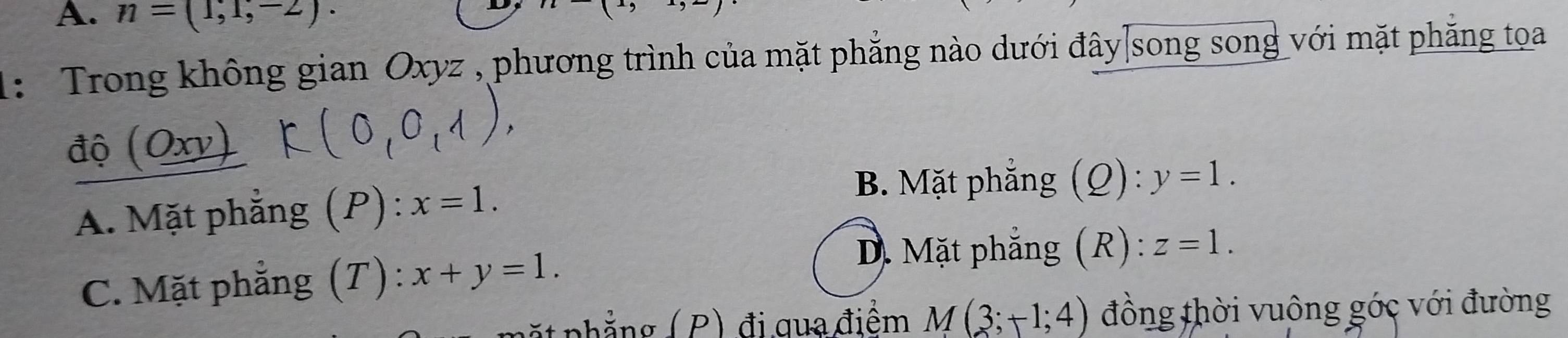 n=(1,1,-2). 
1: Trong không gian Oxyz , phương trình của mặt phẳng nào dưới đây|song song với mặt phẳng tọa
độ (Oxv)
A. Mặt phẳng (P): x=1.
B. Mặt phẳng (Ω): y=1.
C. Mặt phẳng (T) : x+y=1.
D. Mặt phẳng (R): z=1. 
pặt phẳng ( P) đi qua điểm M(3;+1;4) đồng thời vuông góc với đường