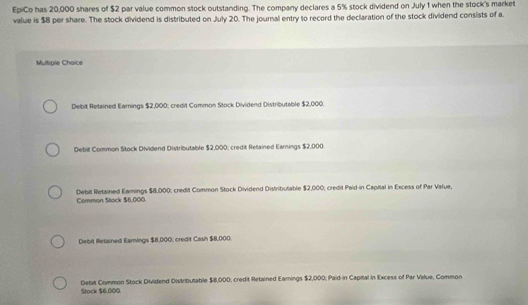 EpiCo has 20,000 shares of $2 par value common stock outstanding. The company declares a 5% stock dividend on July 1 when the stock's market
value is $8 per share. The stock dividend is distributed on July 20. The journal entry to record the declaration of the stock dividend consists of a.
Multipie Choice
Debit Retained Earnings $2,000; credit Common Stock Dividend Distributable $2,000.
Debit Common Stock Dividend Distributable $2,000; credit Retained Earnings $2,000.
Debit Retained Earnings $8,000; credit Common Stock Dividend Distributable $2,000; credit Paid-in Capital in Excess of Par Value,
Common Stock $6,000.
Debit Retsined Earnings $8,000; credit Cash $8,000.
Debit Common Stock Dividend Distributable $8,000; credit Retained Earnings $2,000; Paid-in Capital in Excess of Par Value, Common
Stock $6,000.