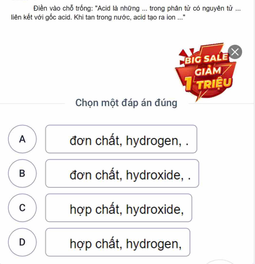 Điền vào chỗ trống: "Acid là những ... trong phân tử có nguyên tử ...
liên kết với gốc acid. Khi tan trong nước, acid tạo ra ion ..."
Chọn một đáp án đúng
A đơn chất, hydrogen, .
B đơn chất, hydroxide, .
C hợp chất, hydroxide,
D hợp chất, hydrogen,