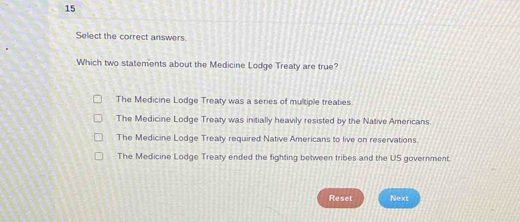 Select the correct answers
Which two statements about the Medicine Lodge Treaty are true?
The Medicine Lodge Treaty was a series of multiple treaties
The Medicine Lodge Treaty was initially heavily resisted by the Native Americans.
The Medicine Lodge Treaty required Native Americans to live on reservations.
The Medicine Lodge Treaty ended the fighting between tribes and the US government.
Reset Next