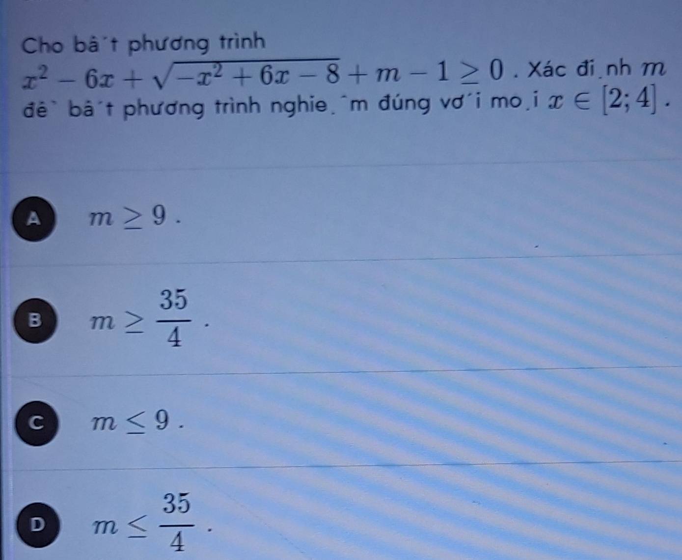 Cho bà t phương trình
x^2-6x+sqrt(-x^2+6x-8)+m-1≥ 0. Xác đi nh m
đê` bâ't phương trình nghie,^m đúng vơ´i mo,i x∈ [2;4].
A m≥ 9.
B m≥  35/4 .
C m≤ 9.
D m≤  35/4 .