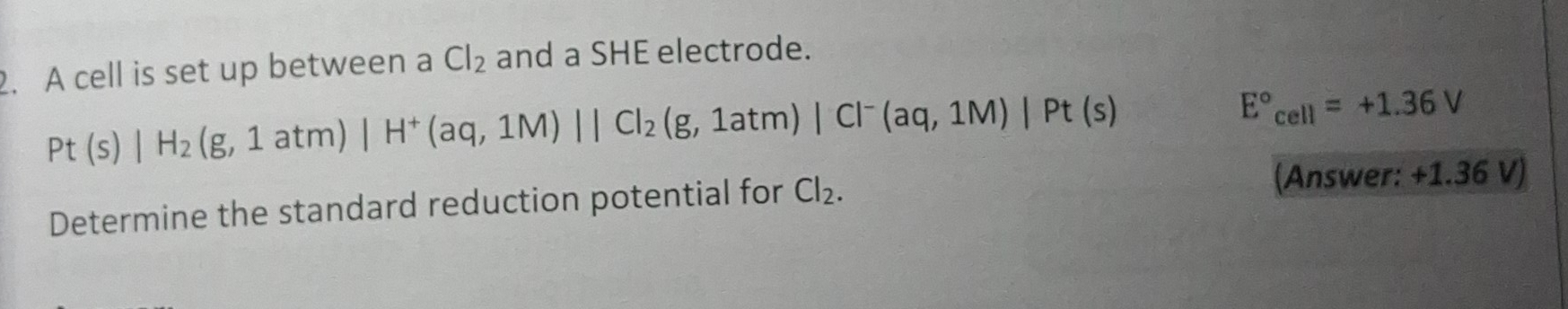 A cell is set up between a Cl_2 and a SHE electrode.
Pt(s)|H_2(g,1atm)|H^+(aq,1M)||Cl_2(g,1atm)|Cl^-(aq,1M)|Pt(s)
E°_cell=+1.36V
Determine the standard reduction potential for Cl_2. 
(Answer: +1.36 V)