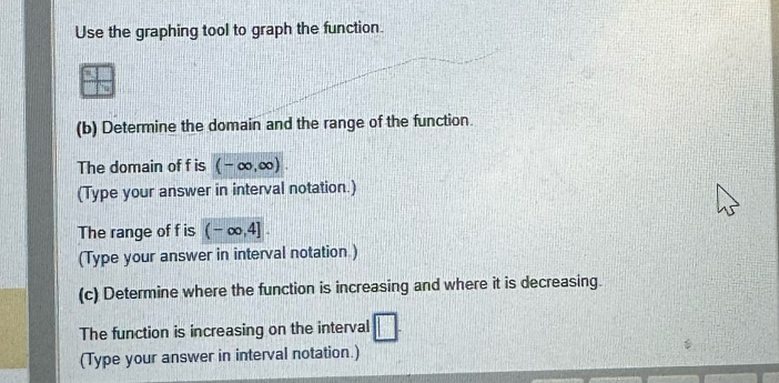 Use the graphing tool to graph the function. 
(b) Determine the domain and the range of the function. 
The domain of f is (-∈fty ,∈fty )
(Type your answer in interval notation.) 
The range of f is (-∈fty ,4]. 
(Type your answer in interval notation ) 
(c) Determine where the function is increasing and where it is decreasing. 
The function is increasing on the interval 
(Type your answer in interval notation.)