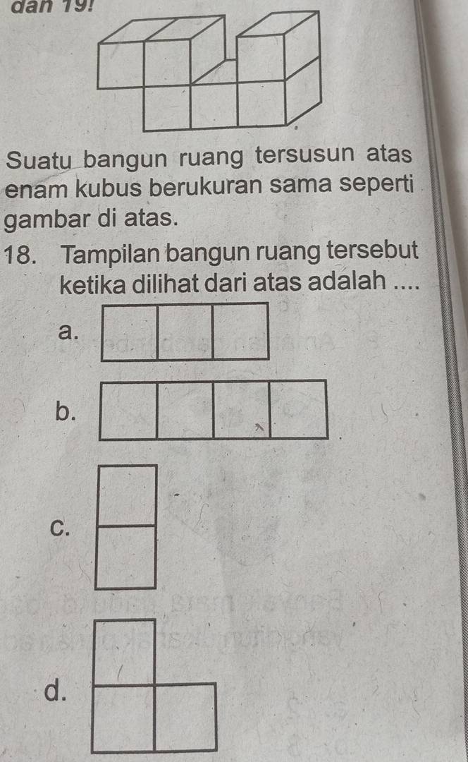 dan 19! 
Suatu bangun ruang tersusun atas 
enam kubus berukuran sama seperti 
gambar di atas. 
18. Tampilan bangun ruang tersebut 
ketika dilihat dari atas adalah .... 
a. 
b. 
C. 
d.