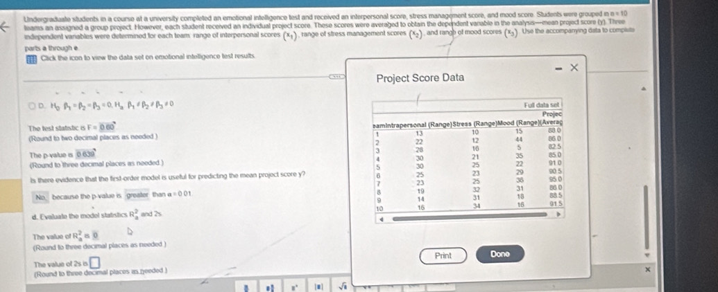 Undergraduale students in a course at a university completed an emotional intelligence test and received an interpersonal score, stress management score, and mood score. Students were grouped i n=10
leams an assigned a group project. However, each student received an individual project score. These scores were averaged to obtain the dependent vanable in the analysis—-mean project score (y). Three 
independent variables were determined for each team: range of interpersonal scores (x+) , range of stress management scores (x_2) , and rangb of mood scores (xg). Use the accompanying data to complste 
parts a through e 
Click the icon to view the data set on emotional intelligence test results 
““ Project Score Data 
D. H_2beta _1=beta _2=beta _3=0.H_3beta _1!= beta _2!= beta _3!= 0
The test statistic is F=0.60°
(Round to two decimal places as needed ) 
The p -value is 0639
(Round to three decimal places as needed .) 
ls there evidence that the first-order model is useful for predicting the mean project score y? 
No, because the p -value is greater than a=001
d. Evaluato the modol statistics R_a^(2 and 2s
The value of R_a^2 ≌ 0
(Round to three decimal places as needed ) 
Print 
The value of 2s is □ Done 
(Round to three decimal places as needed)
x
B 8^circ) []