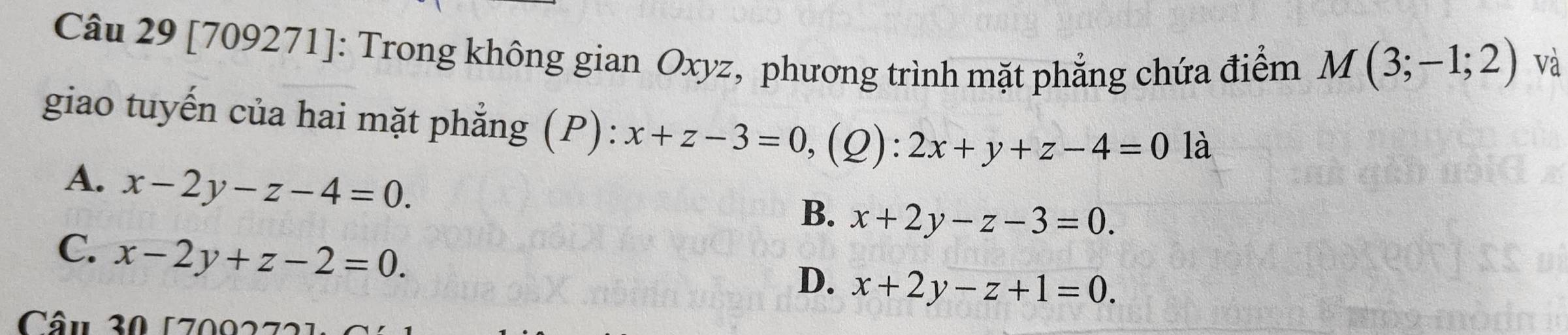 [709271]: Trong không gian Oxyz, phương trình mặt phẳng chứa điểm M(3;-1;2)
và
giao tuyến của hai mặt phẳng (P): x+z-3=0, (Q):2x+y+z-4=0 là
A. x-2y-z-4=0.
B. x+2y-z-3=0.
C. x-2y+z-2=0.
D. x+2y-z+1=0. 
Câu 30 1709272