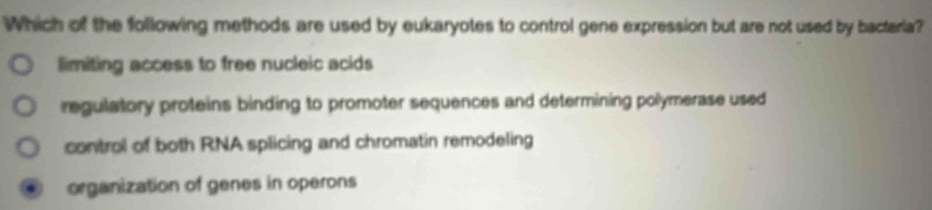 Which of the following methods are used by eukaryotes to control gene expression but are not used by bactaria?
limiting access to free nucleic acids
regulatory proteins binding to promoter sequences and determining polymerase used
control of both RNA splicing and chromatin remodeling
organization of genes in operons