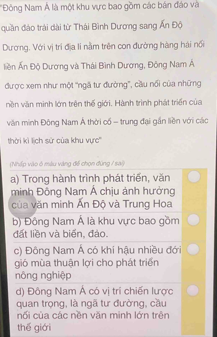 ''Đông Nam Á là một khu vực bao gồm các bán đảo và
quần đảo trải dài từ Thái Bình Dương sang Ấn Độ
Dương. Với vị trí địa lí nằm trên con đường hàng hải nối
liền Ấn Độ Dương và Thái Bình Dương, Đông Nam Á
được xem như một “ngã tư đường”, cầu nối của những
nền văn minh lớn trên thế giới. Hành trình phát triển của
văn minh Đông Nam Á thời cổ - trung đại gắn liền với các
thời kì lịch sử của khu vực''
(Nhấp vào õ màu vàng đế chọn đúng / sai)
a) Trong hành trình phát triển, văn
minh Đông Nam Á chịu ảnh hưởng
của văn minh Ấn Độ và Trung Hoa
b) Đông Nam Á là khu vực bao gồm
đất liền và biển, đảo.
c) Đông Nam Á có khí hậu nhiều đới
gió mùa thuận lợi cho phát triển
nông nghiệp
d) Đông Nam Á có vị trí chiến lược
quan trọng, là ngã tư đường, cầu
nối của các nền văn minh lớn trên
thế giới