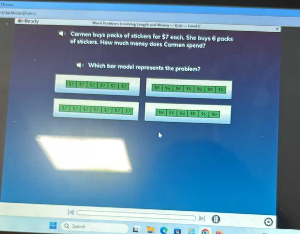 Chrome 
nt/dashboard/home 
@l-Ready Word Problems Involving Length and Money — Quiz — Level C x 
■* Carmen buys packs of stickers for $7 each. She buys 6 packs 
of stickers. How much money does Carmen spend? 
Which bar model represents the problem?
57 $7 $7 $7 $7 $7
$7 $7 $7 $7 $7 $7 $7
Search