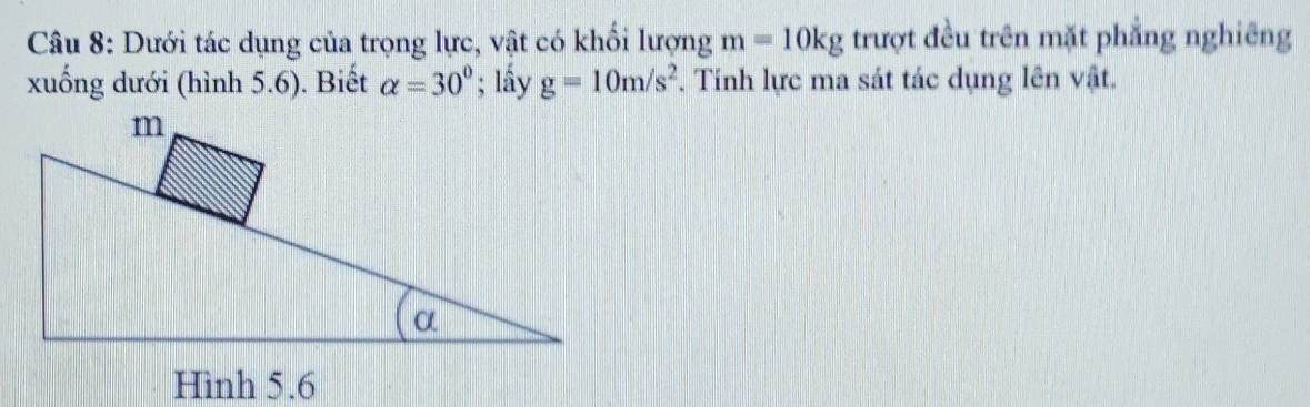 Dưới tác dụng của trọng lực, vật có khổi lượng m=10kg trượt đều trên mặt phẳng nghiêng 
xuống dưới (hình 5.6). Biết alpha =30°; lấy g=10m/s^2. Tính lực ma sát tác dụng lên vật.
m
α
Hình 5.6