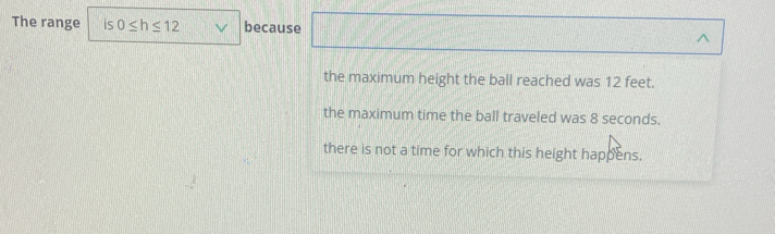 The range 15 0≤ h≤ 12 because ^
the maximum height the ball reached was 12 feet.
the maximum time the ball traveled was 8 seconds.
there is not a time for which this height happens.