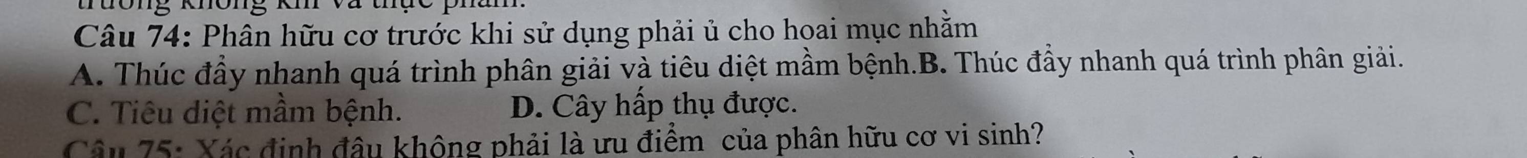 tưông không kí Vã thục phâm
Câu 74: Phân hữu cơ trước khi sử dụng phải ủ cho hoai mục nhằm
A. Thúc đầy nhanh quá trình phân giải và tiêu diệt mầm bệnh.B. Thúc đầy nhanh quá trình phân giải.
C. Tiêu diệt mầm bệnh. D. Cây hấp thụ được.
Câu 75: Xác định đâu không phải là ưu điểm của phân hữu cơ vi sinh?