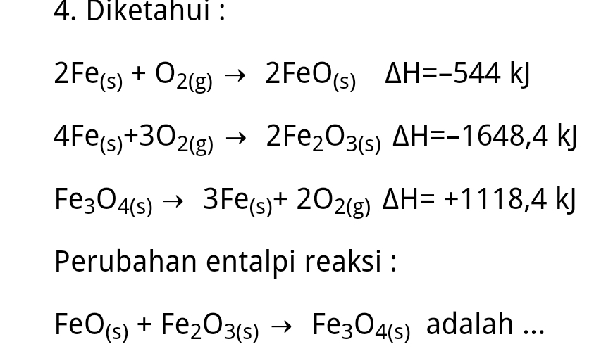 Diketahui :
2Fe_(s)+O_2(g)to 2FeO_(s)Delta H=-544kJ
4Fe_(s)+3O_2(g)to 2Fe_2O_3(s)△ H=-1648,4kJ
Fe_3O_4(s)to 3Fe_(s)+2O_2(g)Delta H=+1118,4kJ
Perubahan entalpi reaksi :
FeO_(s)+Fe_2O_3(s)to Fe_3O_4(s) adalah ...