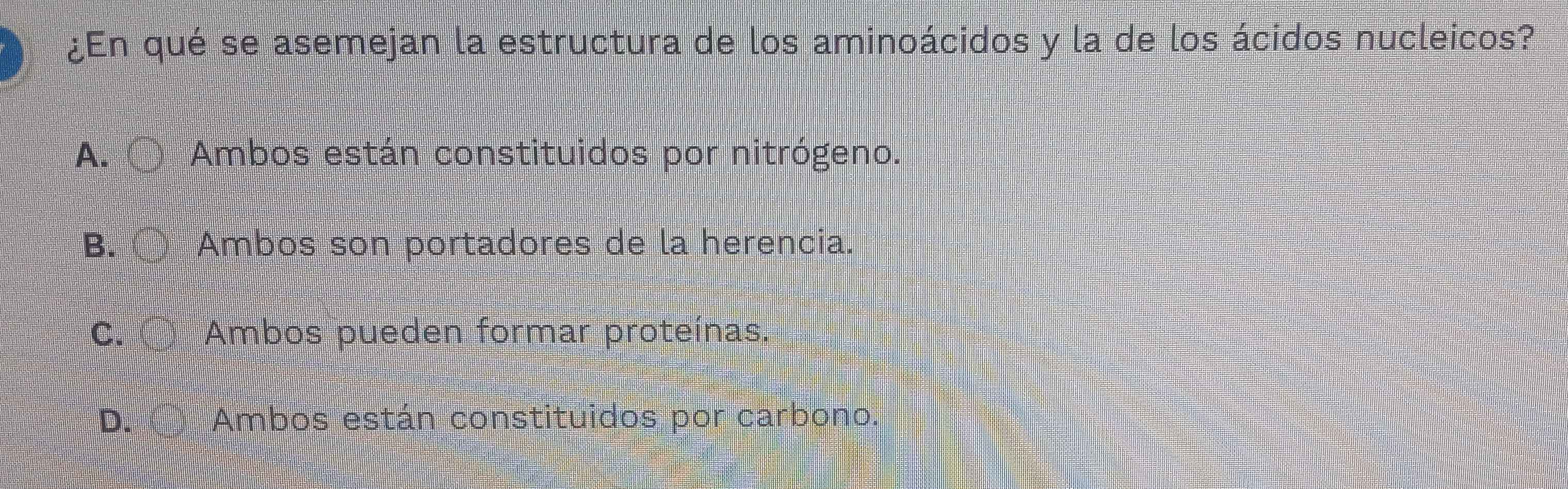 ¿En qué se asemejan la estructura de los aminoácidos y la de los ácidos nucleicos?
A. 〇 Ambos están constituidos por nitrógeno.
B. 〇 Ambos son portadores de la herencia.
C. 〇 Ambos pueden formar proteínas.
D. Ambos están constituidos por carbono.