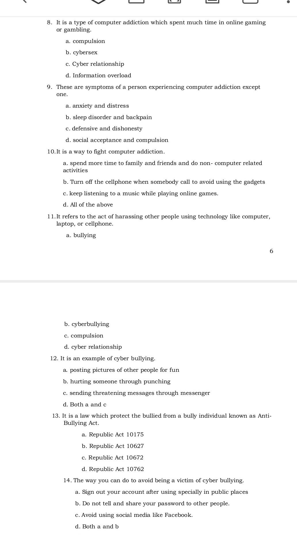 It is a type of computer addiction which spent much time in online gaming
or gambling.
a. compulsion
b. cybersex
c. Cyber relationship
d. Information overload
9. These are symptoms of a person experiencing computer addiction except
one.
a. anxiety and distress
b. sleep disorder and backpain
c. defensive and dishonesty
d. social acceptance and compulsion
10.It is a way to fight computer addiction.
a. spend more time to family and friends and do non- computer related
activities
b. Turn off the cellphone when somebody call to avoid using the gadgets
c. keep listening to a music while playing online games.
d. All of the above
11.It refers to the act of harassing other people using technology like computer,
laptop, or cellphone.
a. bullying
b. cyberbullying
c. compulsion
d. cyber relationship
12. It is an example of cyber bullying.
a. posting pictures of other people for fun
b. hurting someone through punching
c. sending threatening messages through messenger
d. Both a and c
13. It is a law which protect the bullied from a bully individual known as Anti-
Bullying Act.
a. Republic Act 10175
b. Republic Act 10627
c. Republic Act 10672
d. Republic Act 10762
14. The way you can do to avoid being a victim of cyber bullying.
a. Sign out your account after using specially in public places
b. Do not tell and share your password to other people.
c. Avoid using social media like Facebook.
d. Both a and b
