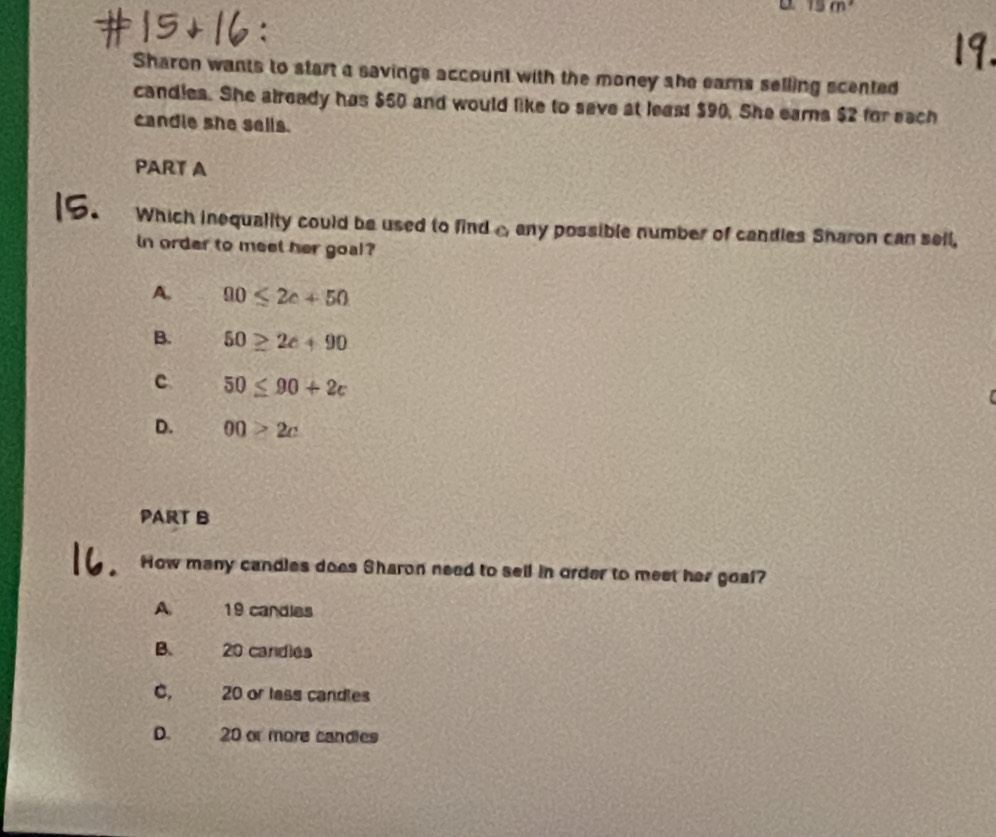 15m^2
Sharon wants to start a savings account with the money she earns selling scented
candles. She already has $50 and would like to save at least $90. She earns $2 for each
candie she sells.
PART A
Which inequality could be used to find A any possible number of candies Sharon can sell,
in order to meel her goal?
A. 00≤ 2c+50
B. 50≥ 2c+90
c 50≤ 90+2c
(
D. 00>2c
PART B
How many candles does Sharon need to sell in order to meet her goal?
A 19 candles
B. 20 candies
C. 20 or lass candles
D. 20 or more candies