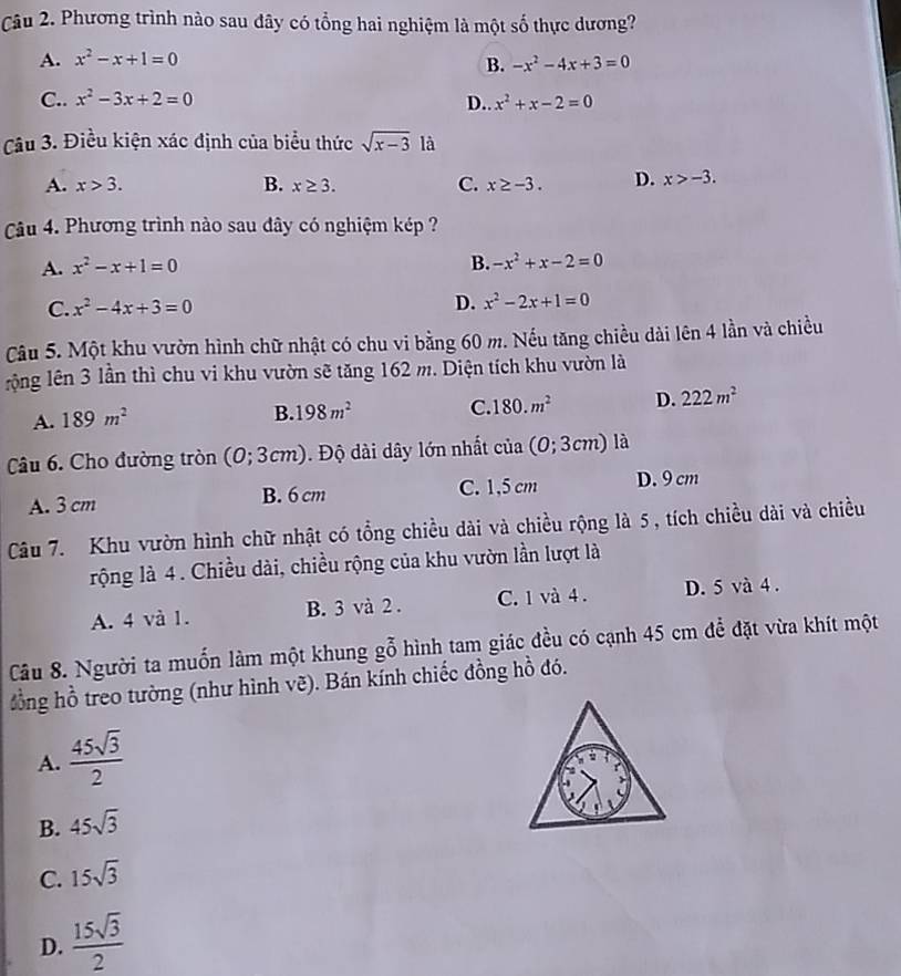 Phương trình nào sau đây có tổng hai nghiệm là một số thực dương?
A. x^2-x+1=0 B. -x^2-4x+3=0
C.. x^2-3x+2=0 D.. x^2+x-2=0
Câu 3. Điều kiện xác định của biểu thức sqrt(x-3) là
A. x>3. B. x≥ 3. C. x≥ -3. D. x>-3.
Câu 4. Phương trình nào sau đây có nghiệm kép ?
A. x^2-x+1=0 B. -x^2+x-2=0
C. x^2-4x+3=0
D. x^2-2x+1=0
Câu 5. Một khu vườn hình chữ nhật có chu vi bằng 60 m. Nếu tăng chiều dài lên 4 lần và chiều
lộng lên 3 lần thì chu vi khu vườn sẽ tăng 162 m. Diện tích khu vườn là
A. 189m^2
B. 198m^2 C. 180.m^2 D. 222m^2
Câu 6. Cho đường tròn (0;3cm). Độ dài dây lớn nhất cia(0;3cm) là
A. 3 cm B. 6 cm C. 1,5 cm D. 9 cm
Câu 7. Khu vườn hình chữ nhật có tổng chiều dài và chiều rộng là 5, tích chiều dài và chiều
rộng là 4. Chiều dài, chiều rộng của khu vườn lần lượt là
A. 4 và 1. B. 3 và 2 . C. 1 và 4 . D. 5 và 4 .
Cầu 8. Người ta muốn làm một khung gỗ hình tam giác đều có cạnh 45 cm để đặt vừa khít một
đồng hồ treo tường (như hình vẽ). Bán kính chiếc đồng hồ đó.
A.  45sqrt(3)/2 
B. 45sqrt(3)
C. 15sqrt(3)
D.  15sqrt(3)/2 