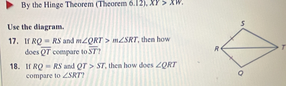 By the Hinge Theorem (Theorem 6.12), XY>XW. 
Use the diagram. 
17、 If RQ=RS and m∠ QRT>m∠ SRT , then how 
does overline QT compare to overline ST
18. If RQ=RS and QT>ST then how does ∠ QRT
compare to ∠ SRT