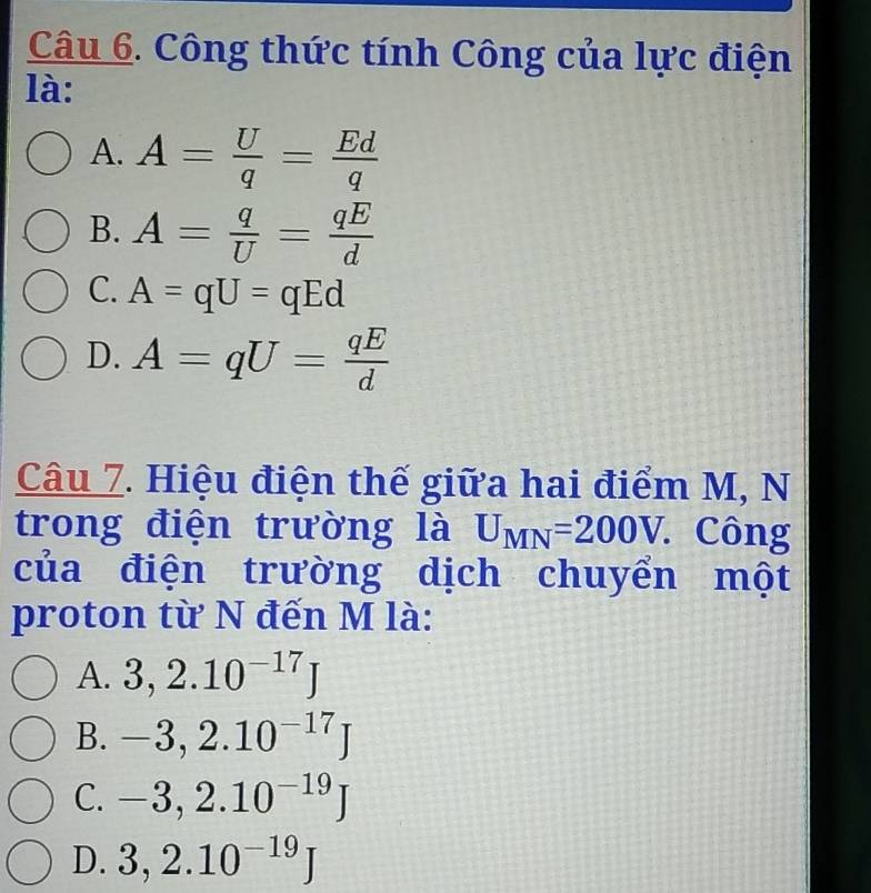 Công thức tính Công của lực điện
là:
A. A= U/q = Ed/q 
B. A= q/U = qE/d 
C. A=qU=qEd
D. A=qU= qE/d 
Câu 7. Hiệu điện thế giữa hai điểm M, N
trong điện trường là U_MN=200V. . Công
của điện trường dịch chuyển một
proton từ N đến M là:
A. 3, 2.10^(-17)J
B. -3, 2.10^(-17)J
C. -3, 2.10^(-19)J
D. 3, 2.10^(-19)J