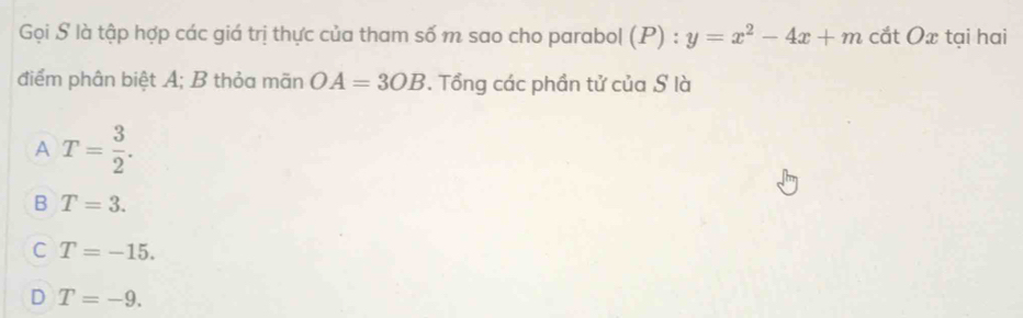 Gọi S là tập hợp các giá trị thực của tham số m sao cho parabol (P) : y=x^2-4x+m cắt Ox tại hai
điểm phân biệt A; B thỏa mãn OA=3OB. Tổng các phần tử của S là
A T= 3/2 .
B T=3.
C T=-15.
D T=-9.