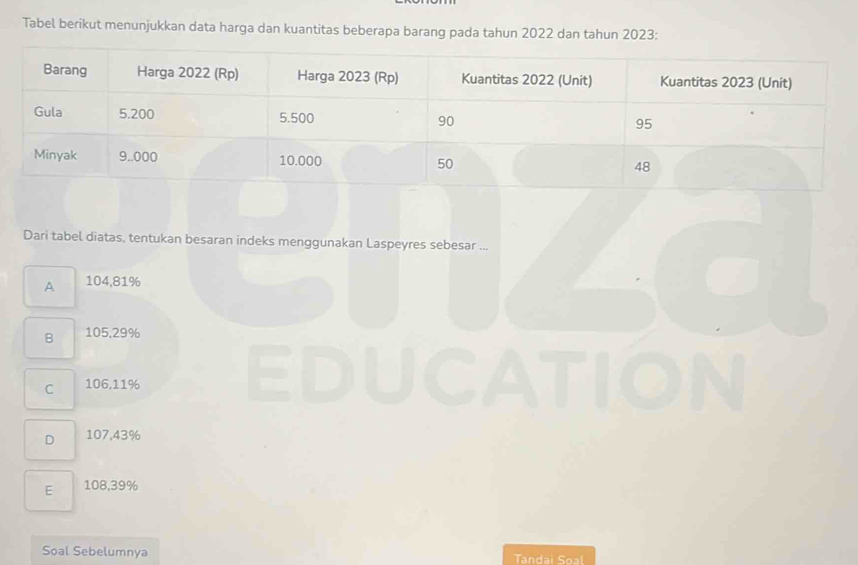 Tabel berikut menunjukkan data harga dan kuantitas beberapa barang pada tahun 2022 dan tahun 2023 :
Dari tabel diatas, tentukan besaran indeks menggunakan Laspeyres sebesar ...
A 104,81%
B 105,29%
C 106,11%
D 107,43%
E 108,39%
Soal Sebelumnya Tandai Soal