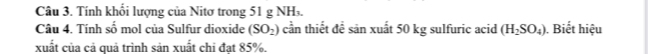 Tính khổi lượng của Nitơ trong 51 g NH. 
Câu 4. Tính số mol của Sulfur dioxide (SO_2) cần thiết để sản xuất 50 kg sulfuric acid (H_2SO_4). Biết hiệu 
xuất của cả quả trình sản xuất chi đạt 85%.