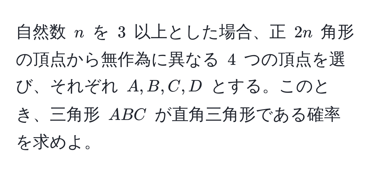 自然数 $n$ を $3$ 以上とした場合、正 $2n$ 角形の頂点から無作為に異なる $4$ つの頂点を選び、それぞれ $A,B,C,D$ とする。このとき、三角形 $ABC$ が直角三角形である確率を求めよ。