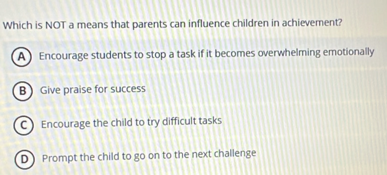 Which is NOT a means that parents can influence children in achievement?
A ) Encourage students to stop a task if it becomes overwhelming emotionally
B Give praise for success
C Encourage the child to try difficult tasks
D Prompt the child to go on to the next challenge