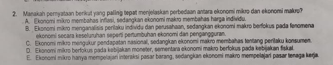 Manakah pernyataan berikut yang paling tepat menjelaskan perbedaan antara ekonomi mikro dan ekonomi makro?
A. Ekonomi mikro membahas inflasi, sedangkan ekonomi makro membahas harga individu.
B. Ekonomi mikro menganalisis perilaku individu dan perusahaan, sedangkan ekonomi makro berfokus pada fenomena
ekonomi secara keseluruhan seperti pertumbuhan ekonomi dan pengangguran.
C. Ekonomi mikro mengukur pendapatan nasional, sedangkan ekonomi makro membahas tentang perijaku konsumen.
D. Ekonomi mikro berfokus pada kebijakan moneter, sementara ekonomi makro berfokus pada kebijakan fiskal.
E. Ekonomi mikro hanya mempelajari interaksi pasar barang, sedangkan ekonomi makro mempelajari pasar tenaga kerja.